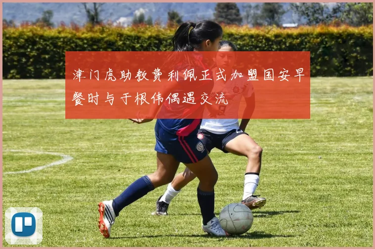 津门虎助教费利佩正式加盟国安早餐时与于根伟偶遇交流