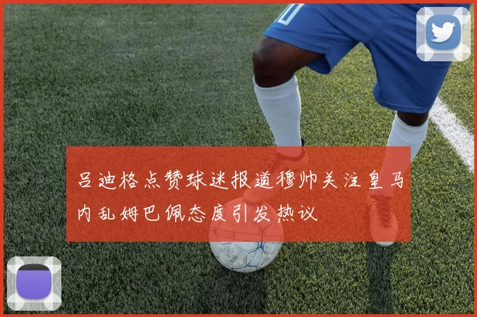 吕迪格点赞球迷报道穆帅关注皇马内乱姆巴佩态度引发热议