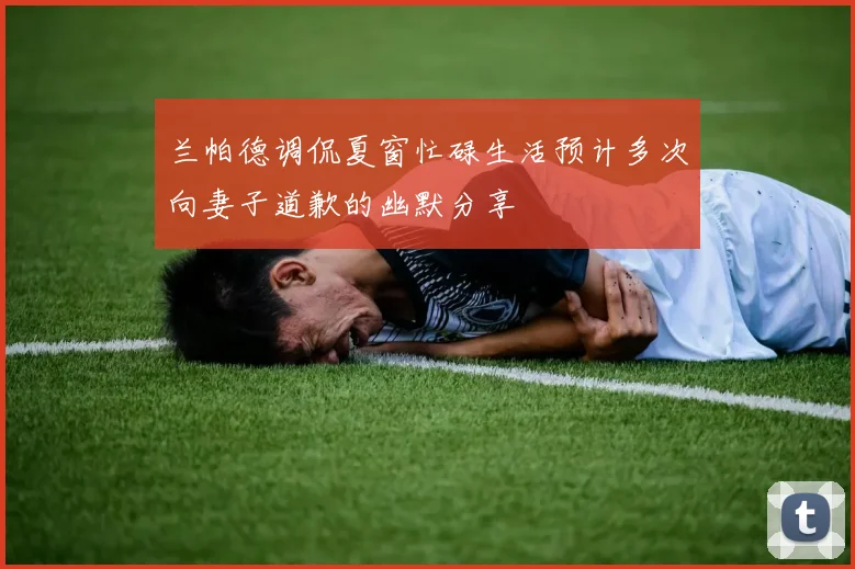 兰帕德调侃夏窗忙碌生活预计多次向妻子道歉的幽默分享