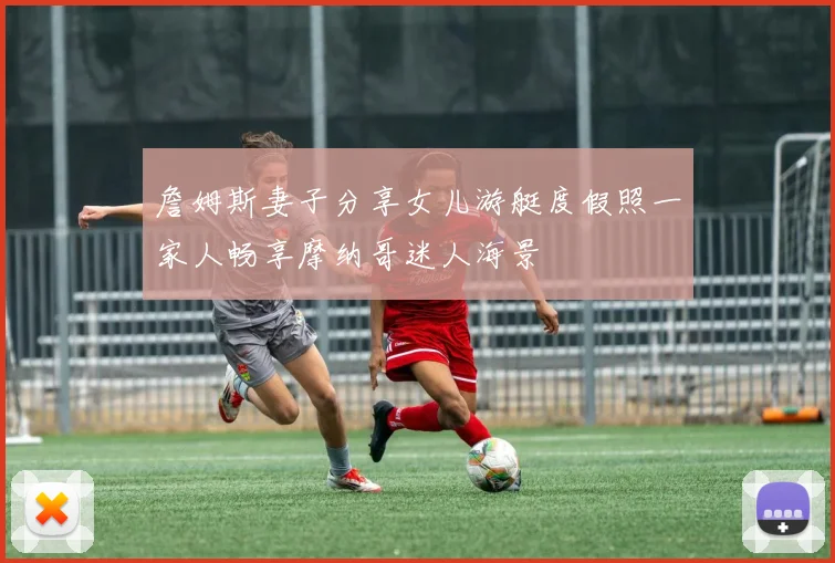 詹姆斯妻子分享女儿游艇度假照一家人畅享摩纳哥迷人海景
