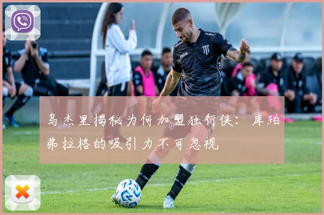 乌杰里揭秘为何加盟独行侠：库珀弗拉格的吸引力不可忽视