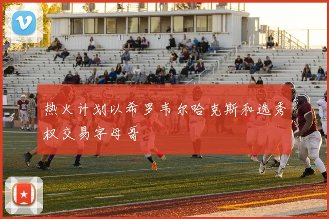 热火计划以希罗韦尔哈克斯和选秀权交易字母哥
