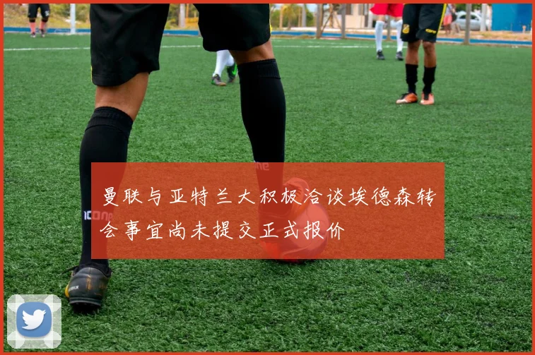 曼联与亚特兰大积极洽谈埃德森转会事宜尚未提交正式报价
