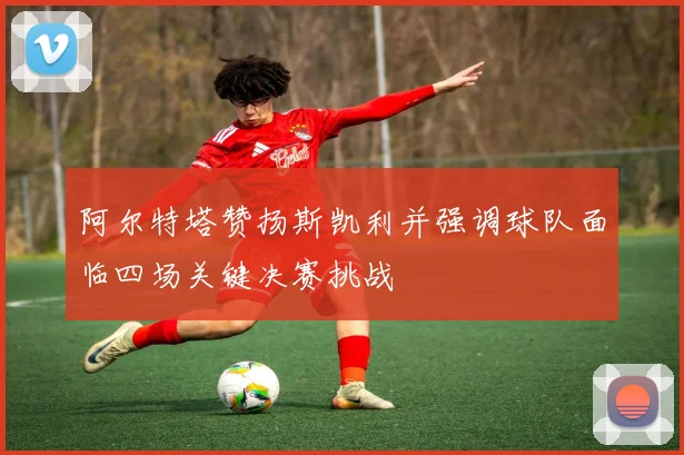 阿尔特塔赞扬斯凯利并强调球队面临四场关键决赛挑战