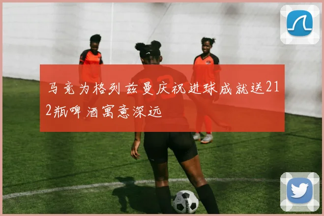 马竞为格列兹曼庆祝进球成就送212瓶啤酒寓意深远