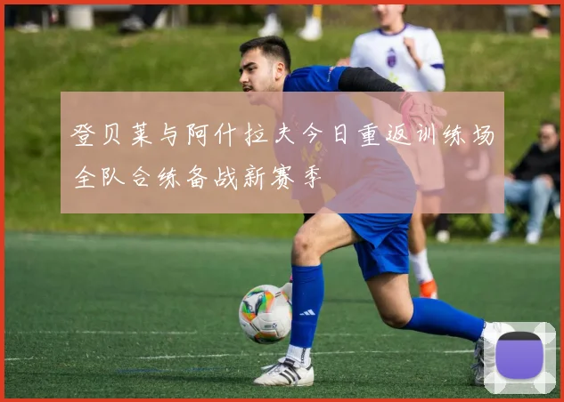 登贝莱与阿什拉夫今日重返训练场全队合练备战新赛季