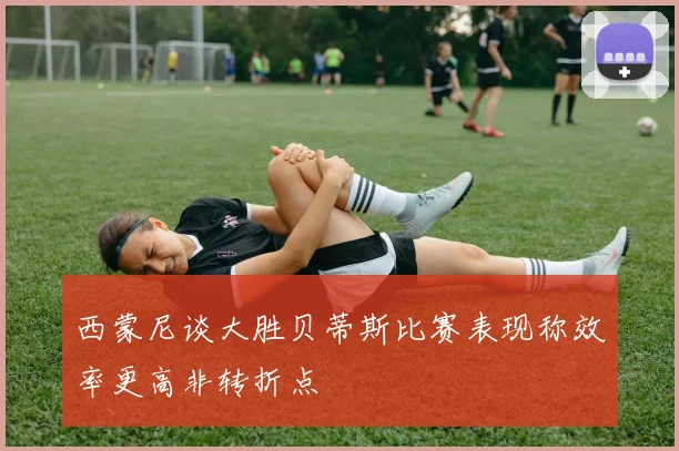 西蒙尼谈大胜贝蒂斯比赛表现称效率更高非转折点