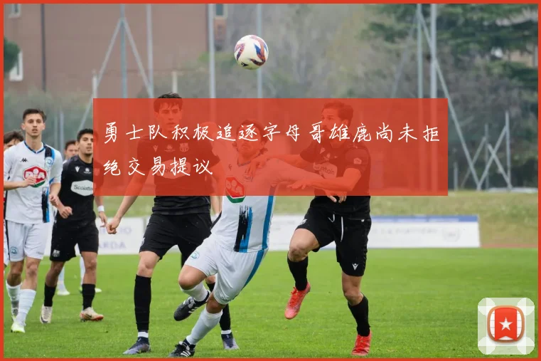 勇士队积极追逐字母哥雄鹿尚未拒绝交易提议