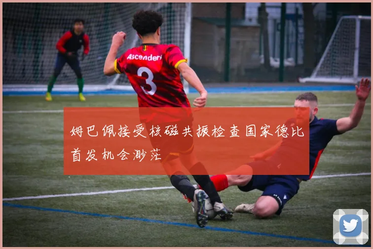姆巴佩接受核磁共振检查国家德比首发机会渺茫