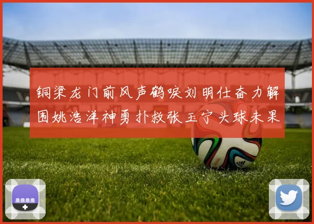 铜梁龙门前风声鹤唳刘明仕奋力解围姚浩洋神勇扑救张玉宁头球未果