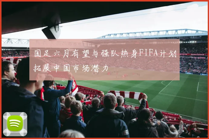 国足六月有望与强队热身FIFA计划拓展中国市场潜力