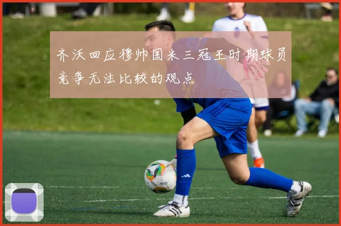 齐沃回应穆帅国米三冠王时期球员竞争无法比较的观点