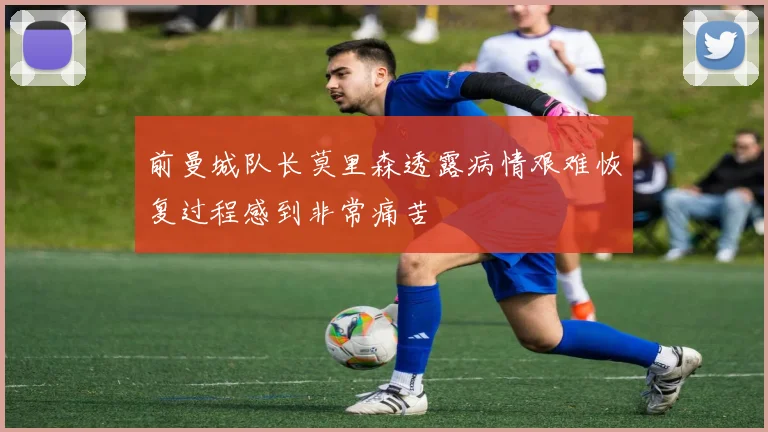前曼城队长莫里森透露病情艰难恢复过程感到非常痛苦