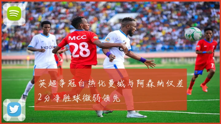 英超争冠白热化曼城与阿森纳仅差2分净胜球微弱领先