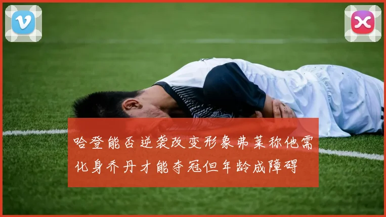 哈登能否逆袭改变形象弗莱称他需化身乔丹才能夺冠但年龄成障碍
