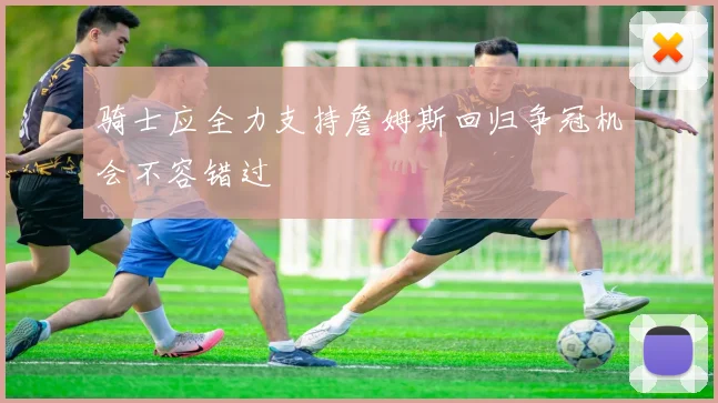 骑士应全力支持詹姆斯回归争冠机会不容错过