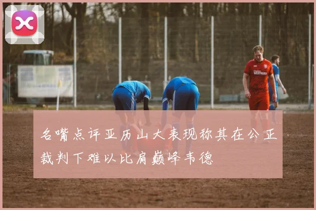 名嘴点评亚历山大表现称其在公正裁判下难以比肩巅峰韦德