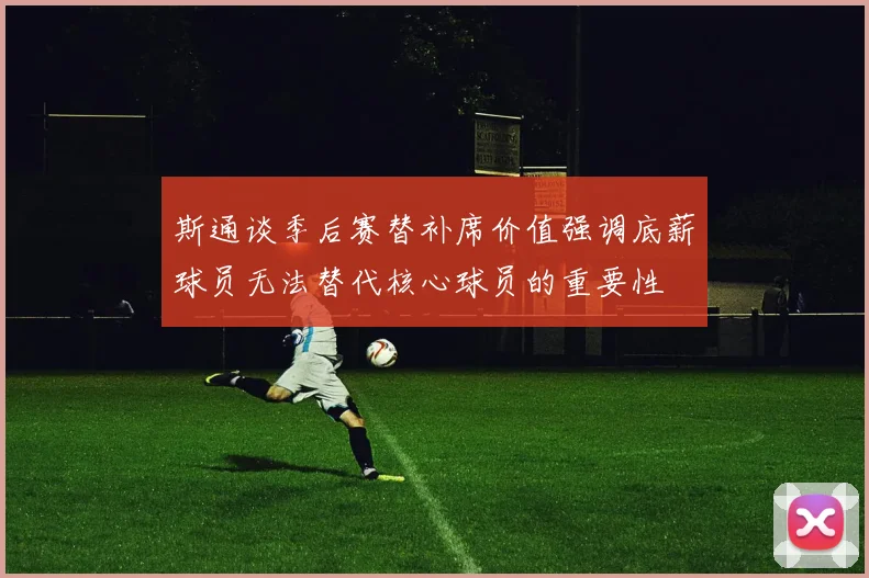 斯通谈季后赛替补席价值强调底薪球员无法替代核心球员的重要性