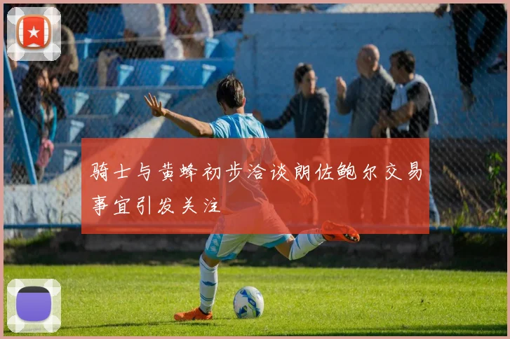 骑士与黄蜂初步洽谈朗佐鲍尔交易事宜引发关注